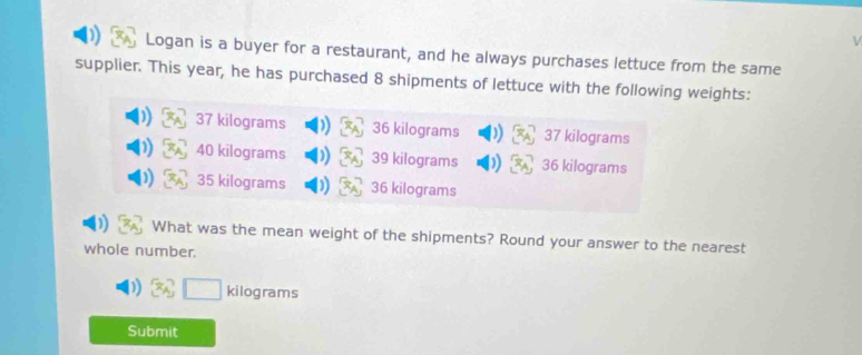 Logan is a buyer for a restaurant, and he always purchases lettuce from the same 
supplier. This year, he has purchased 8 shipments of lettuce with the following weights:
37 kilograms 36 kilograms 37 kilograms
40 kilograms 39 kilograms 36 kilograms
35 kilograms 36 kilograms
What was the mean weight of the shipments? Round your answer to the nearest 
whole number.
kilograms
Submit