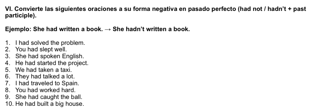 Convierte las siguientes oraciones a su forma negativa en pasado perfecto (had not / hadn't + past 
participle). 
Ejemplo: She had written a book. → She hadn’t written a book. 
1. I had solved the problem. 
2. You had slept well. 
3. She had spoken English. 
4. He had started the project. 
5. We had taken a taxi. 
6. They had talked a lot. 
7. I had traveled to Spain. 
8. You had worked hard. 
9. She had caught the ball. 
10. He had built a big house.