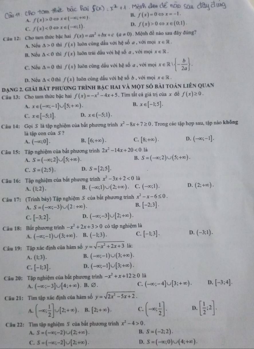 B.
A. f(x)>0 c_3 x∈ (-∈fty ,+∈fty ). f(x)=0 < <tex>x=-1.
C. f(x)<0Leftrightarrow x∈ (-∈fty ;1).
D. f(x)>0Leftrightarrow x∈ (0;1).
Câu 12: Cho tam thức bậc hai f(x)=ax^2+bx+c(a!= 0). Mệnh đề nào sau đãy đùng?
A. Nếu △ >0 thì f(x) luôn cùng dấu với hệ số a , với mọi x∈ R.
B. Nếu △ <0</tex> thì f(x) luôn trái dấu với hệ số a , với mọi x∈ R.
C. Nếu △ =0 thì f(x) luôn cùng dấu với hệ số a , với mọi x∈ Rvee  - b/2a  .
D. Nếu △ <0</tex> thì f(x) luôn cùng dấu với hệ số b, với mọi x∈ R.
đạng 2. giải bát phương trình bậc hai và một só bài toán liên quan
Câu 13: Cho tam thức bậc hai f(x)=-x^2-4x+5. Tìm tất cả giá trị của x đề f(x)≥ 0.
B.
A. x∈ (-∈fty ;-1]∪ [5;+∈fty ). x∈ [-1;5].
C. x∈ [-5;1]. D. x∈ (-5;1).
Câu 14: Gọi S là tập nghiệm của bất phương trình x^2-8x+7≥ 0. Trong các tập hợp sau, tập nào không
là tập con của S ?
A. (-∈fty ;0]. B. [6;+∈fty ). C. [8;+∈fty ). D. (-∈fty ;-1].
Câu 15: Tập nghiệm của bất phương trình 2x^2-14x+20<0</tex> là
A. S=(-∈fty ;2]∪ [5;+∈fty ).
B. S=(-∈fty ;2)∪ (5;+∈fty ).
C. S=(2;5). D. S=[2;5].
Câu 16: Tập nghiệm của bất phương trình x^2-3x+2<0</tex> là
A. (1;2). (-∈fty ;1)∪ (2;+∈fty ). C. (-∈fty ;1). D. (2;+∈fty ).
B.
Câu 17: (Trình bày) Tập nghiệm S của bắt phương trình x^2-x-6≤ 0.
A. S=(-∈fty ;-3)∪ (2:+∈fty ).
B. [-2;3].
D.
C. [-3;2]. (-∈fty ;-3]∪ [2;+∈fty ).
Câu 18: Bất phương trình -x^2+2x+3>0 có tập nghiệm là
A. (-∈fty ;-1)∪ (3;+∈fty ) B. (-1;3). C. [-1;3]. D. (-3;1).
Câu 19: Tập xác định của hàm số y=sqrt(-x^2+2x+3) là:
A. (1;3).
B. (-∈fty ;-1)∪ (3;+∈fty ).
D.
C. [-1;3]. (-∈fty ;-1]∪ [3;+∈fty ).
Câu 20: Tập nghiệm của bất phương trình -x^2+x+12≥ 0 là
A. (-∈fty ;-3]∪ [4;+∈fty ). B.∅. C. (-∈fty ;-4]∪ [3;+∈fty ). D. [-3;4].
Câu 21: Tìm tập xác định của hàm số y=sqrt(2x^2-5x+2).
A. (-∈fty ; 1/2 ]∪ [2;+∈fty ). B. [2;+∈fty ). C. (-∈fty ; 1/2 ]. D. [ 1/2 ;2].
Câu 22: Tìm tập nghiệm S của bất phương trình x^2-4>0.
A. S=(-∈fty ,-2)∪ (2;+∈fty ). B. S=(-2;2).
C. S=(-∈fty ;-2]∪ [2;+∈fty ). D. S=(-∈fty ;0)∪ (4;+∈fty ).