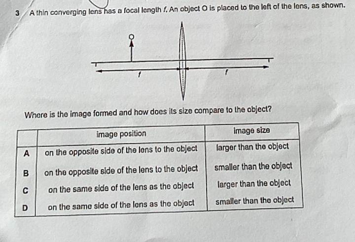 A thin converging lens has a focal length f. An object O is placed to the left of the lens, as shown.
Where is the image formed and how does its size compare to the object?
image position image size
A on the opposite side of the lens to the object larger than the object
B on the opposite side of the lens to the object smaller than the object
C on the same side of the lens as the object larger than the object
D on the same side of the lens as the object smaller than the object