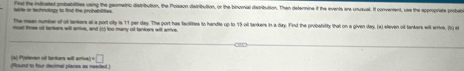 Find the indicated probabilities using the geometric distribution, the Poisson distribution, or the binomial distribution. Then determine if the events are unusual. If convenient, use the appropriate probab 
table or technology to find the probablities. 
The mean number of oil tankers at a port city is 11 per day. The port has facilities to handle up to 15 oil tankers in a day. Find the probability that on a given day, (a) eleven oll tankers will arrive, (b at 
most three oil tankers will arrive, and (c) too many oil tankers will arrive. 
(2) P(eleven oil tankers will arrive) · □
(Round to four decimal places as needed.)