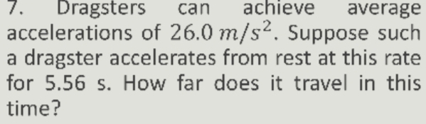 Dragsters can achieve average 
accelerations of 26.0m/s^2. Suppose such 
a dragster accelerates from rest at this rate 
for 5.56 s. How far does it travel in this 
time?