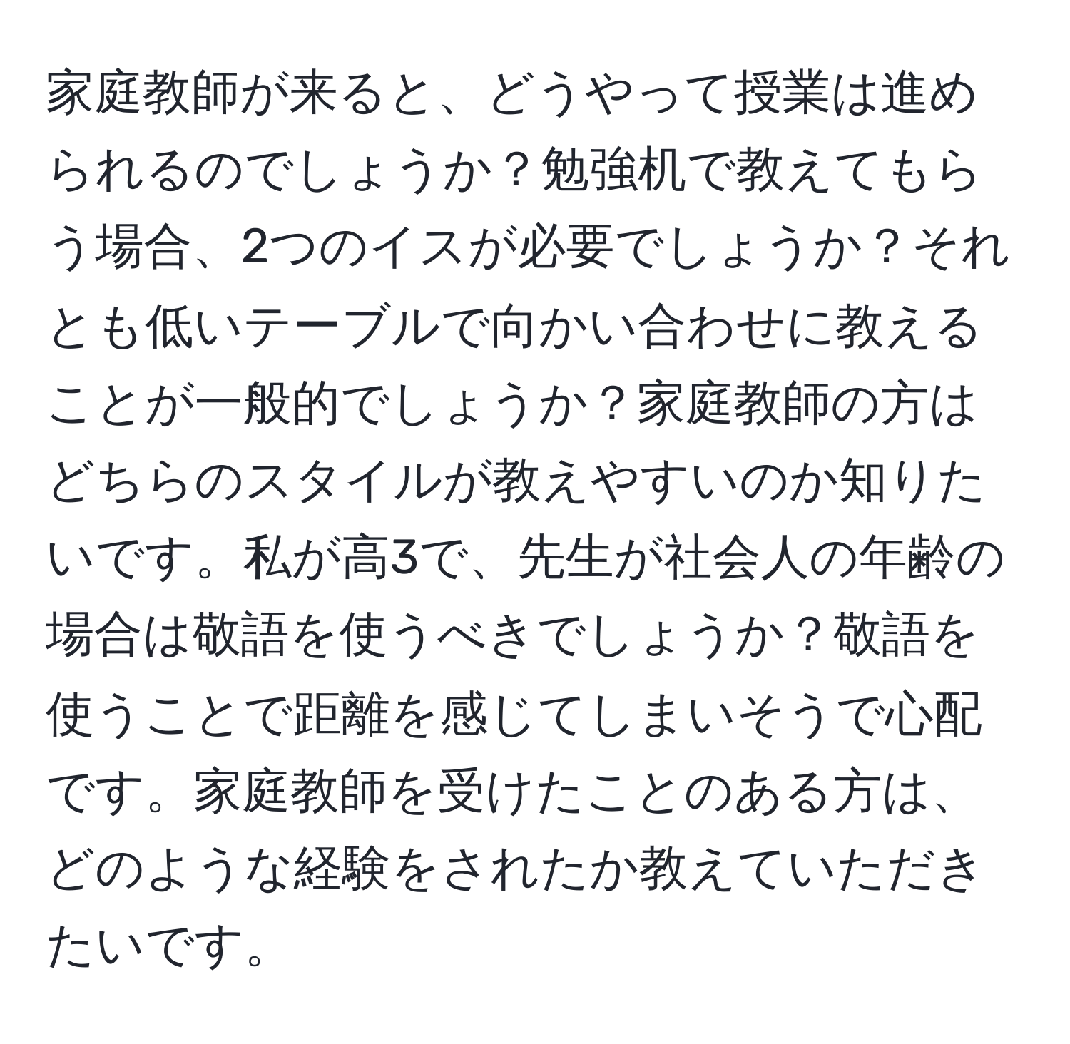 家庭教師が来ると、どうやって授業は進められるのでしょうか？勉強机で教えてもらう場合、2つのイスが必要でしょうか？それとも低いテーブルで向かい合わせに教えることが一般的でしょうか？家庭教師の方はどちらのスタイルが教えやすいのか知りたいです。私が高3で、先生が社会人の年齢の場合は敬語を使うべきでしょうか？敬語を使うことで距離を感じてしまいそうで心配です。家庭教師を受けたことのある方は、どのような経験をされたか教えていただきたいです。