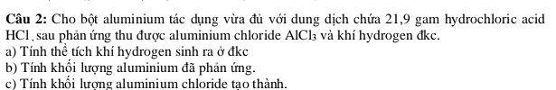 Cho bột aluminium tác dụng vừa đủ với dung dịch chứa 21, 9 gam hydrochloric acid 
HCl, sau phản ứng thu được aluminium chloride AlCl_3 và khí hydrogen đkc. 
a) Tính thể tích khí hydrogen sinh ra ở đkc 
b) Tính khổi lượng aluminium đã phản ứng. 
c) Tính khổi lương aluminium chloride tao thành.