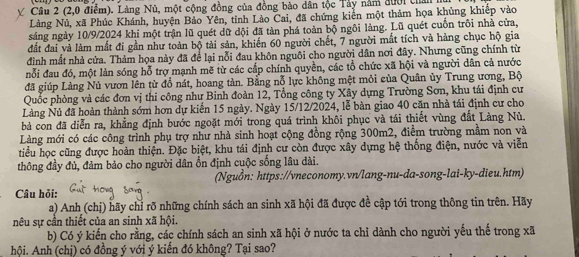 (2,0 điểm). Làng Nủ, một cộng đồng của đồng bào dân tộc Tảy năm đưới chản
Nàng Nủ, xã Phúc Khánh, huyện Bảo Yên, tỉnh Lào Cai, đã chứng kiến một thảm họa khủng khiếp vào
sáng ngày 10/9/2024 khi một trận lũ quét dữ dội đã tàn phá toàn bộ ngôi làng. Lũ quét cuốn trôi nhà cửa,
đất đai và làm mất đi gần như toàn bộ tài sản, khiến 60 người chết, 7 người mất tích và hàng chục hộ gia
đình mất nhà cửa. Thảm họa này đã để lại nỗi đau khôn nguôi cho người dân nơi đây. Nhưng cũng chính từ
nỗi đau đó, một làn sóng hỗ trợ mạnh mẽ từ các cấp chính quyền, các tổ chức xã hội và người dân cả nước
đã giúp Làng Nủ vươn lên từ đồ nát, hoang tàn. Bằng nỗ lực không mệt mỏi của Quân ủy Trung ương, Bộ
Quốc phòng và các đơn vị thi công như Binh đoàn 12, Tổng công ty Xây dựng Trường Sơn, khu tái định cư
Làng Nủ đã hoàn thành sớm hơn dự kiến 15 ngày. Ngày 15/12/2024, lễ bàn giao 40 căn nhà tái định cư cho
bà con đã diễn ra, khẳng định bước ngoặt mới trong quá trình khôi phục và tái thiết vùng đất Làng Nủ.
Làng mới có các công trình phụ trợ như nhà sinh hoạt cộng đồng rộng 300m2, điểm trường mầm non và
tiểu học cũng được hoàn thiện. Đặc biệt, khu tái định cư còn được xây dựng hệ thống điện, nước và viễn
thông đầy đủ, đảm bảo cho người dân ổn định cuộc sống lâu dài.
(Nguồn: https://vneconomy.vn/lang-nu-da-song-lai-ky-dieu.htm)
Câu hỏi:
a) Anh (chị) hãy chỉ rõ những chính sách an sinh xã hội đã được đề cập tới trong thông tin trên. Hãy
nêu sự cần thiết của an sinh xã hội.
b) Có ý kiến cho rằng, các chính sách an sinh xã hội ở nước ta chỉ dành cho người yếu thế trong xã
hội. Anh (chị) có đồng ý với ý kiến đó không? Tại sao?