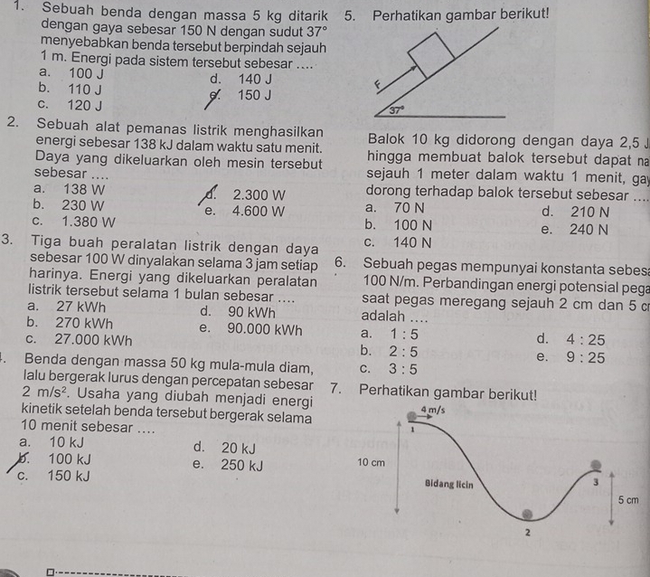 Sebuah benda dengan massa 5 kg ditarik 5. Perhatikan gambar berikut!
dengan gaya sebesar 150 N dengan sudut 37°
menyebabkan benda tersebut berpindah sejauh
1 m. Energi pada sistem tersebut sebesar ....
a. 100 J d. 140 J
b. 110 J 0 150 J
c. 120 J
37°
2. Sebuah alat pemanas listrik menghasilkan Balok 10 kg didorong dengan daya 2,5 J
energi sebesar 138 kJ dalam waktu satu menit.
Daya yang dikeluarkan oleh mesin tersebut hingga membuat balok tersebut dapat na
sebesar .... sejauh 1 meter dalam waktu 1 menit, gay
a. 138 W d. 2.300 W dorong terhadap balok tersebut sebesar ....
b. 230 W e. 4.600 W a. 70 N d. 210 N
c. 1.380 W b. 100 N e. 240 N
3. Tiga buah peralatan listrik dengan daya c. 140 N
sebesar 100 W dinyalakan selama 3 jam setiap 6. Sebuah pegas mempunyai konstanta sebes
harinya. Energi yang dikeluarkan peralatan 100 N/m. Perbandingan energi potensial pega
listrik tersebut selama 1 bulan sebesar .... saat pegas meregang sejauh 2 cm dan 5 c
a. 27 kWh d. 90 kWh adalah ....
b. 270 kWh e. 90.000 kWh a. 1:5 d. 4:25
c. 27.000 kWh b. 2:5 e. 9:25
4. Benda dengan massa 50 kg mula-mula diam, C. 3:5
lalu bergerak lurus dengan percepatan sebesar 7. Perhatikan gambar berikut!
2m/s^2. Usaha yang diubah menjadi energi
kinetik setelah benda tersebut bergerak selama
10 menit sebesar ....
a. 10 kJ d. 20 kJ 
b. 100 kJ e. 250 kJ
c. 150 kJ