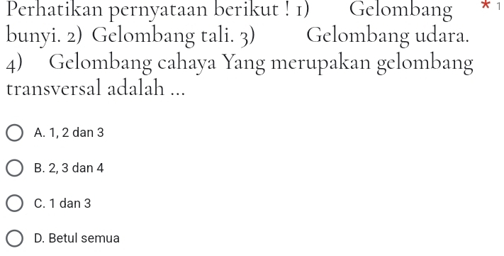 Perhatikan pernyataan berikut ! 1) Gelombang * 1
bunyi. 2) Gelombang tali. 3) Gelombang udara.
4) Gelombang cahaya Yang merupakan gelombang
transversal adalah ...
A. 1, 2 dan 3
B. 2, 3 dan 4
C. 1 dan 3
D. Betul semua