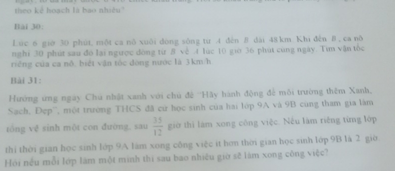 theo kê hoạch là bao nhiều 
Bài 30: 
Lúc 6 giờ 30 phút, một ca nô xuôi đòng sông từ A đến B dài 48 km Khi đến B , ca nô 
nghỉ 30 phút sau đó lại ngược đông từ B về A lúc 10 giờ 36 phút cùng ngày. Tim vận tốc 
riếng của ca nô, biết vận tốc đòng nước là 3km/h
Bài 31: 
Hường ứng ngày Chú nhật xanh với chủ đề ''Hãy hành động để môi trường thêm Xanh, 
Sach, Đẹp'', một trường THCS đã cử học sinh của hai lớp 9A và 9B cùng tham gia làm 
tông vệ sinh một con đường, sau  35/12  giờ thì làm xong công việc. Nều làm riêng từng lớp 
thi thời gian học sinh lớp 9A làm xong công việc ít hơn thời gian học sinh lớp 9B là 2 giờ 
Hồi nều mỗi lớp làm một minh thi sau bao nhiêu giờ sẽ làm xong công việc?