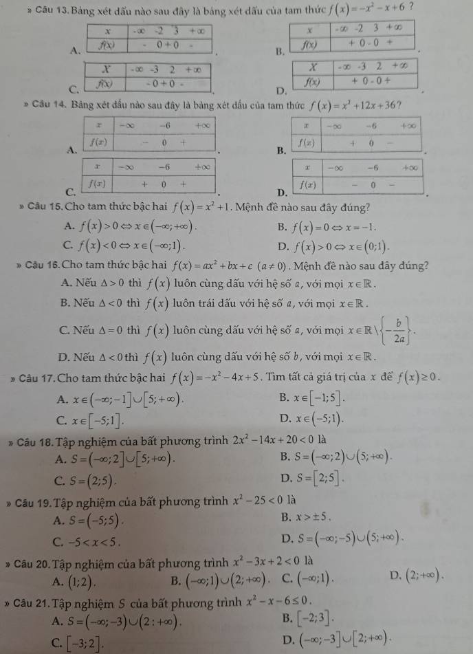 Bảng xét dấu nào sau đây là bảng xét dấu của tam thức f(x)=-x^2-x+6 ?

A 
* Cầu 14. Bảng xét đầu nào sau đây là bảng xét dấu của tam thức f(x)=x^2+12x+36 ?
 
 
 
 
Câu 15. Cho tam thức bậc hai f(x)=x^2+1. Mệnh đề nào sau đây đúng?
A. f(x)>0 x∈ (-∈fty ;+∈fty ). B. f(x)=0 x=-1.
C. f(x)<0</tex> x∈ (-∈fty ;1). D. f(x)>0 x∈ (0;1).
* Cậu 16. Cho tam thức bậc hai f(x)=ax^2+bx+c(a!= 0) Mệnh đề nào sau đây đúng?
A. Nếu △ >0 thì f(x) luôn cùng dấu với hệ số #, với mọi x∈ R.
B. Nếu △ <0</tex> thì f(x) luôn trái dấu với hệ số a, với mọi x∈ R.
C. Nếu △ =0 thì f(x) luôn cùng dấu với hệ số a, với mọi x∈ R| - b/2a  .
D. Nếu △ <0</tex> thì f(x) luôn cùng dấu với hệ số b, với mọi x∈ R.
# Câu 17. Cho tam thức bậc hai f(x)=-x^2-4x+5. Tìm tất cả giá trị của x để f(x)≥ 0.
A. x∈ (-∈fty ;-1]∪ [5;+∈fty ). B. x∈ [-1;5].
D.
C. x∈ [-5;1]. x∈ (-5;1).
* Câu 18. Tập nghiệm của bất phương trình 2x^2-14x+20<0</tex> là
B.
A. S=(-∈fty ;2]∪ [5;+∈fty ). S=(-∈fty ;2)∪ (5;+∈fty ).
D.
C. S=(2;5). S=[2;5].
* Câu 19. Tập nghiệm của bất phương trình x^2-25<0</tex> là
A. S=(-5;5).
B. x>± 5.
C. -5
D. S=(-∈fty ;-5)∪ (5;+∈fty ).
* Câu 20. Tập nghiệm của bất phương trình x^2-3x+2<0</tex> là
A. (1;2). B. (-∈fty ;1)∪ (2;+∈fty ) C. (-∈fty ;1). D. (2;+∈fty ).
# Câu 21. Tập nghiệm S của bất phương trình x^2-x-6≤ 0.
A. S=(-∈fty ;-3)∪ (2:+∈fty ).
B. [-2;3].
C. [-3;2].
D. (-∈fty ;-3]∪ [2;+∈fty ).