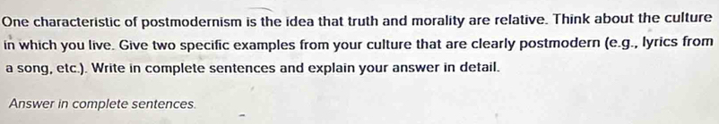 One characteristic of postmodernism is the idea that truth and morality are relative. Think about the culture 
in which you live. Give two specific examples from your culture that are clearly postmodern (e.g., lyrics from 
a song, etc.). Write in complete sentences and explain your answer in detail. 
Answer in complete sentences.