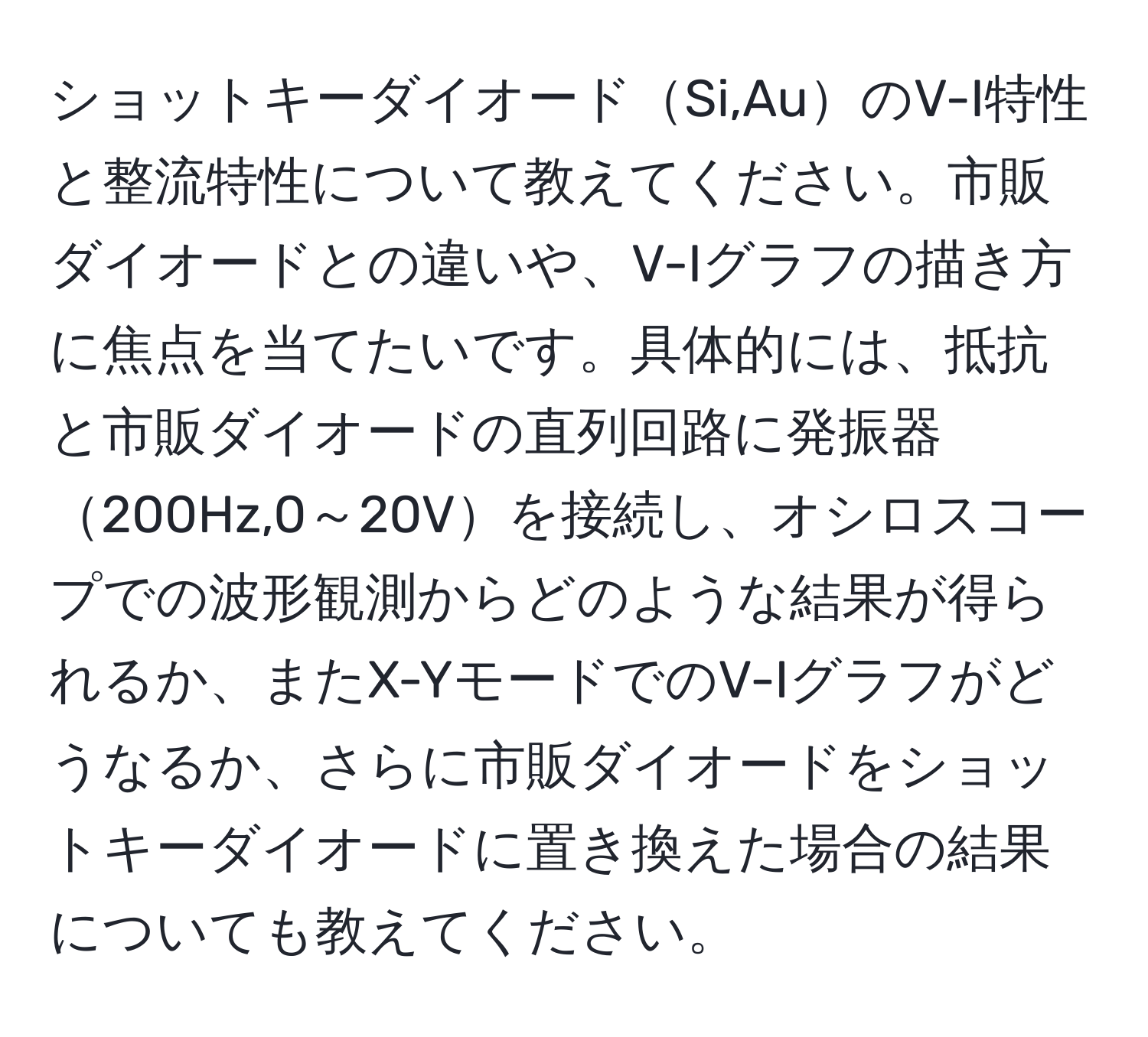 ショットキーダイオードSi,AuのV-I特性と整流特性について教えてください。市販ダイオードとの違いや、V-Iグラフの描き方に焦点を当てたいです。具体的には、抵抗と市販ダイオードの直列回路に発振器200Hz,0～20Vを接続し、オシロスコープでの波形観測からどのような結果が得られるか、またX-YモードでのV-Iグラフがどうなるか、さらに市販ダイオードをショットキーダイオードに置き換えた場合の結果についても教えてください。