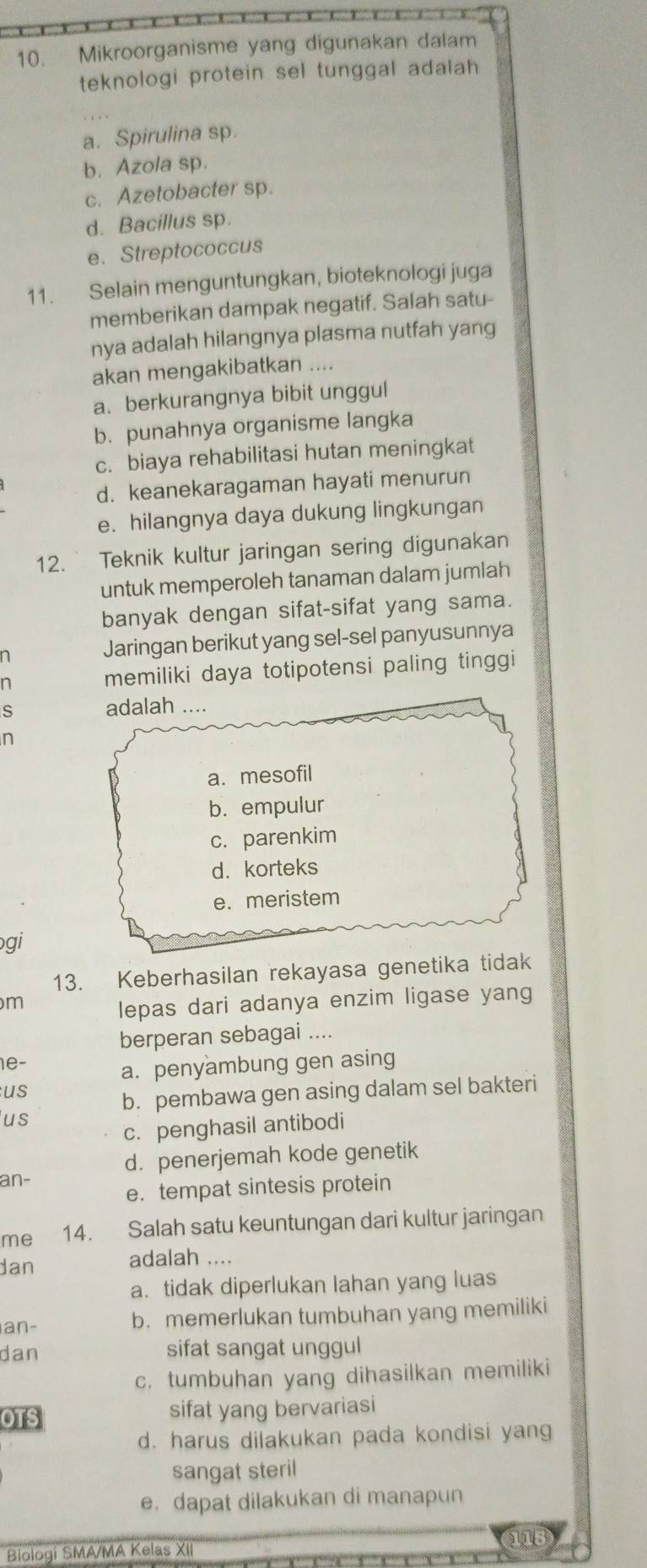 Mikroorganisme yang digunakan dalam
teknologi protein sel tunggal adalah
a. Spirulina sp.
b. Azola sp.
c. Azetobacter sp.
d. Bacillus sp.
e、 Streptococcus
11. Selain menguntungkan, bioteknologi juga
memberikan dampak negatif. Salah satu-
nya adalah hilangnya plasma nutfah yang
akan mengakibatkan ....
a. berkurangnya bibit unggul
b. punahnya organisme langka
c. biaya rehabilitasi hutan meningkat
d. keanekaragaman hayati menurun
e. hilangnya daya dukung lingkungan
12. Teknik kultur jaringan sering digunakan
untuk memperoleh tanaman dalam jumlah
banyak dengan sifat-sifat yang sama.
n Jaringan berikut yang sel-sel panyusunnya
n memiliki daya totipotensi paling tinggi
S adalah ....
n
a. mesofil
b. empulur
c. parenkim
d. korteks
e. meristem
gi
13. Keberhasilan rekayasa genetika tidak
m
lepas dari adanya enzim ligase yang
berperan sebagai ....
1e-
a. penyambung gen asing
us
b. pembawa gen asing dalam sel bakteri
us
c. penghasil antibodi
d. penerjemah kode genetik
an-
e. tempat sintesis protein
me 14. Salah satu keuntungan dari kultur jaringan
dan adalah ....
a. tidak diperlukan lahan yang luas
an- b. memerlukan tumbuhan yang memiliki
dan sifat sangat unggul
c. tumbuhan yang dihasilkan memiliki
OTS sifat yang bervariasi
d. harus dilakukan pada kondisi yang
sangat steril
e. dapat dilakukan di manapun
Biologi SMA/MA Kelas XII 015