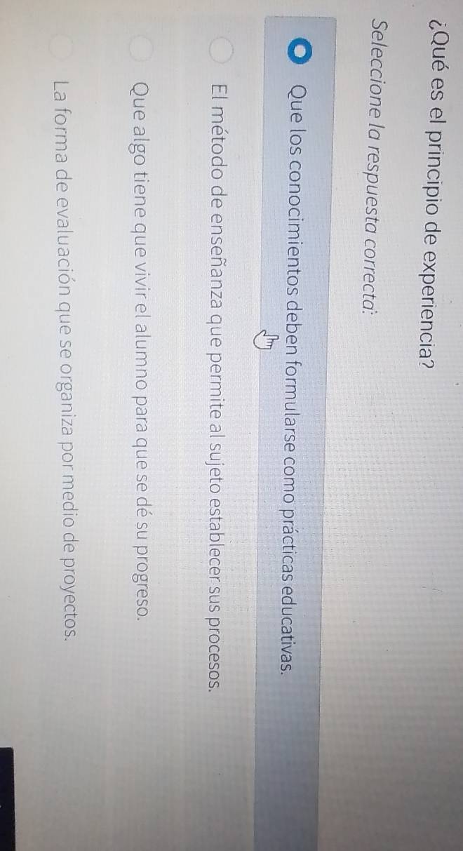¿Qué es el principio de experiencia?
Seleccione la respuesta correcta:
Que los conocimientos deben formularse como prácticas educativas.
El método de enseñanza que permite al sujeto establecer sus procesos.
Que algo tiene que vivir el alumno para que se dé su progreso.
La forma de evaluación que se organiza por medio de proyectos.