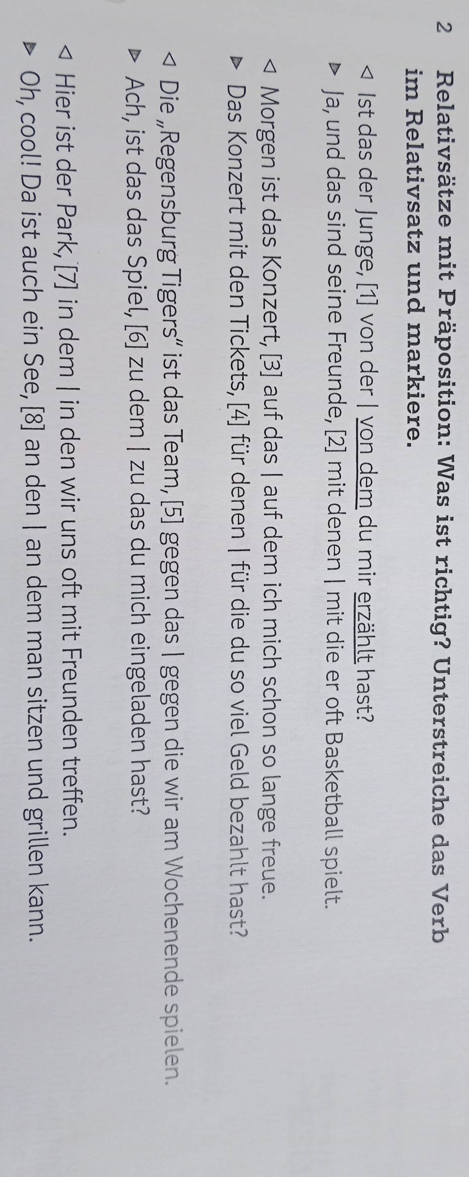 Relativsätze mit Präposition: Was ist richtig? Unterstreiche das Verb 
im Relativsatz und markiere. 
Ist das der Junge, [1] von der | von dem du mir erzählt hast? 
Ja, und das sind seine Freunde, [2] mit denen | mit die er oft Basketball spielt. 
Morgen ist das Konzert, [3] auf das | auf dem ich mich schon so lange freue. 
Das Konzert mit den Tickets, [4] für denen | für die du so viel Geld bezahlt hast? 
Die „Regensburg Tigers“ ist das Team, [5] gegen das | gegen die wir am Wochenende spielen. 
Ach, ist das das Spiel, [6] zu dem | zu das du mich eingeladen hast? 
Hier ist der Park, [7] in dem | in den wir uns oft mit Freunden treffen. 
Oh, cool! Da ist auch ein See, [8] an den | an dem man sitzen und grillen kann.