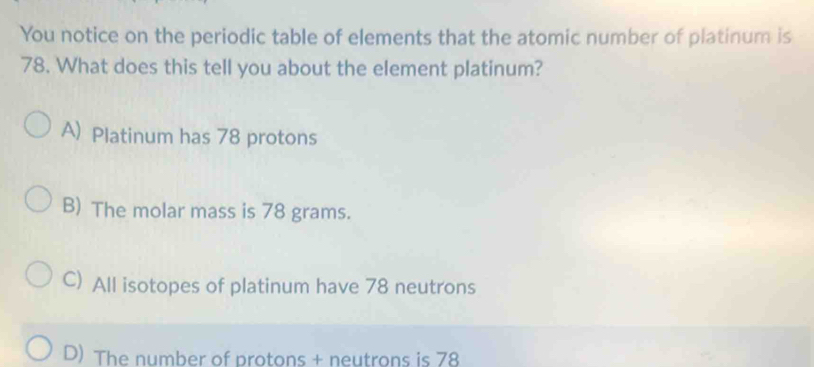 You notice on the periodic table of elements that the atomic number of platinum is
78. What does this tell you about the element platinum?
A) Platinum has 78 protons
B) The molar mass is 78 grams.
C) All isotopes of platinum have 78 neutrons
D) The number of protons + neutrons is 78