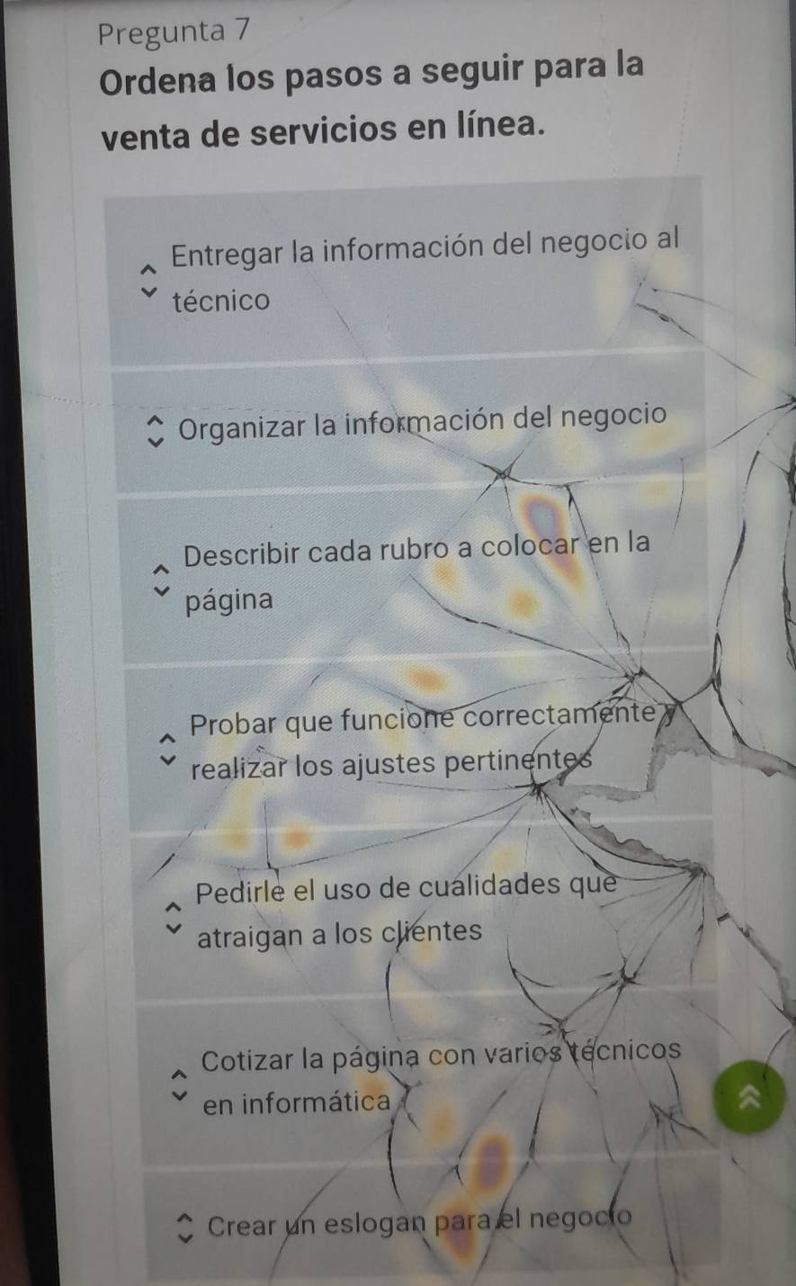 Pregunta 7
Ordena los pasos a seguir para la
venta de servicios en línea.
Entregar la información del negocio al
técnico
Organizar la información del negocio
Describir cada rubro a colocar en la
página
Probar que funcione correctamente y
realizar los ajustes pertinentes
Pedirle el uso de cualidades que
atraigan a los clientes
Cotizar la página con varios tecnicos
en informática
Crear un eslogan para el negocio