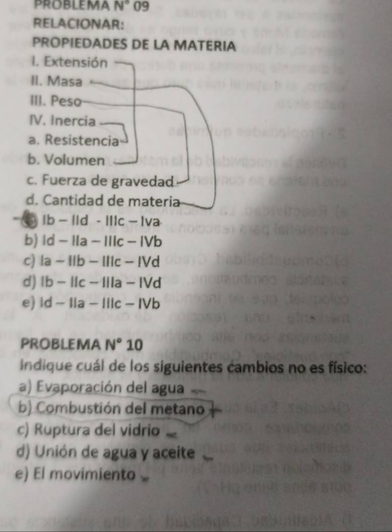 PROBLEMA N° 09 
RELACIONAR: 
PROPIEDADES DE LA MATERIA 
I. Extensión 
II. Masa 
III. Peso 
IV. Inercia 
a. Resistencia 
b. Volumen 
c. Fuerza de gravedad 
d. Cantidad de materia 
. lb-lld-lllc-lva
b) |d-||a-|||c-|Vb
c) |a-11b-111c-1Vd
d) lb-llc-llla- IVd 
e) |d-||a-||| c − IVb 
PROBLEMA N°10
Indique cuál de los siguientes cambios no es físico: 
a) Evaporación del agua 
b) Combustión del metano 
c) Ruptura del vidrio 
d) Unión de agua y aceite 
e) El movimiento