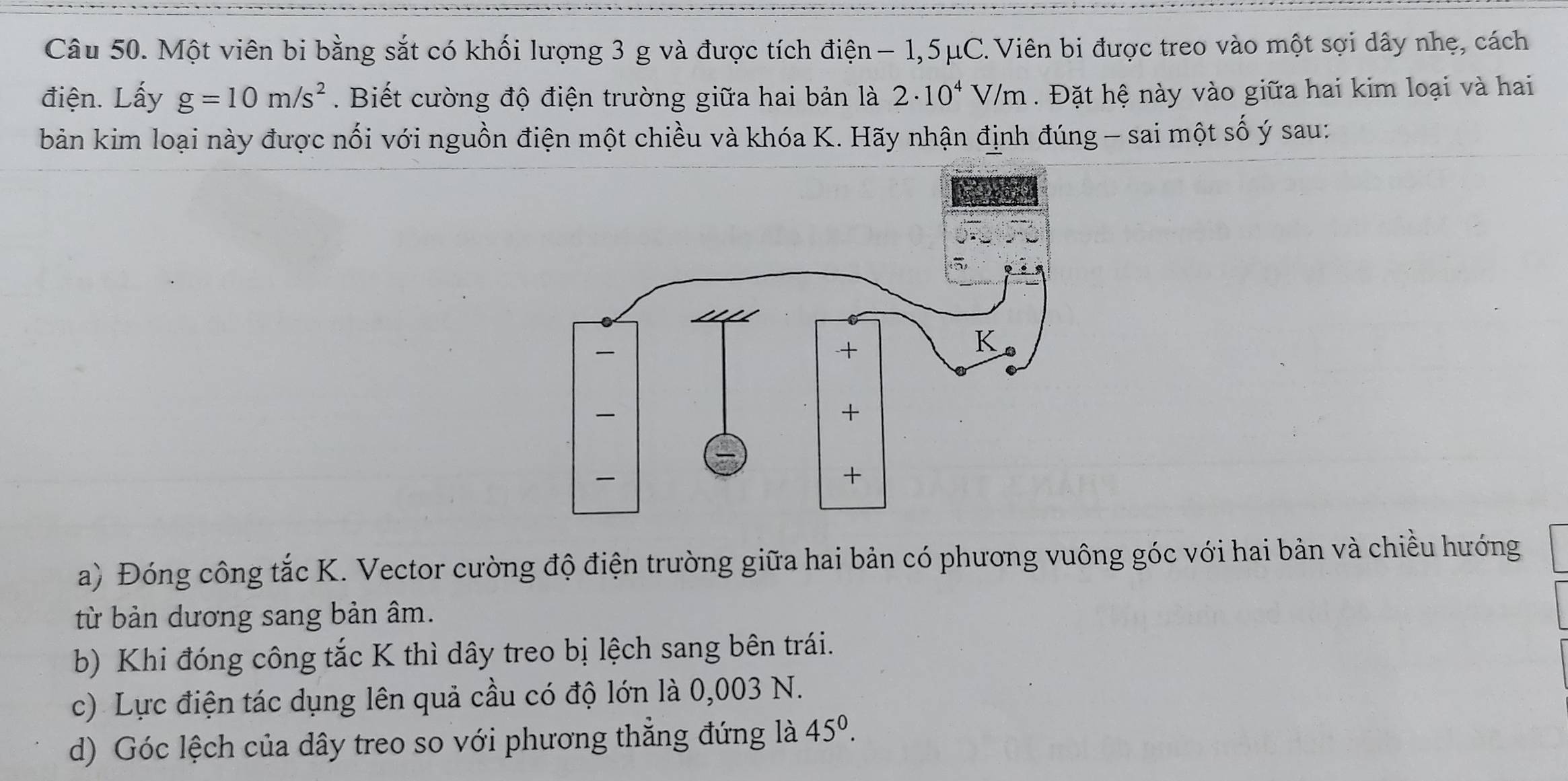 Một viên bi bằng sắt có khối lượng 3 g và được tích điện − 1,5μC.Viên bi được treo vào một sợi dây nhẹ, cách 
điện. Lấy g=10m/s^2. Biết cường độ điện trường giữa hai bản là 2· 10^4V/m. Đặt hệ này vào giữa hai kim loại và hai 
bản kim loại này được nối với nguồn điện một chiều và khóa K. Hãy nhận định đúng - sai một số ý sau: 
a) Đóng công tắc K. Vector cường độ điện trường giữa hai bản có phương vuông góc với hai bản và chiều hướng 
từ bản dương sang bản âm. 
b) Khi đóng công tắc K thì dây treo bị lệch sang bên trái. 
c) Lực điện tác dụng lên quả cầu có độ lớn là 0,003 N. 
d) Góc lệch của dây treo so với phương thẳng đứng là 45^0.