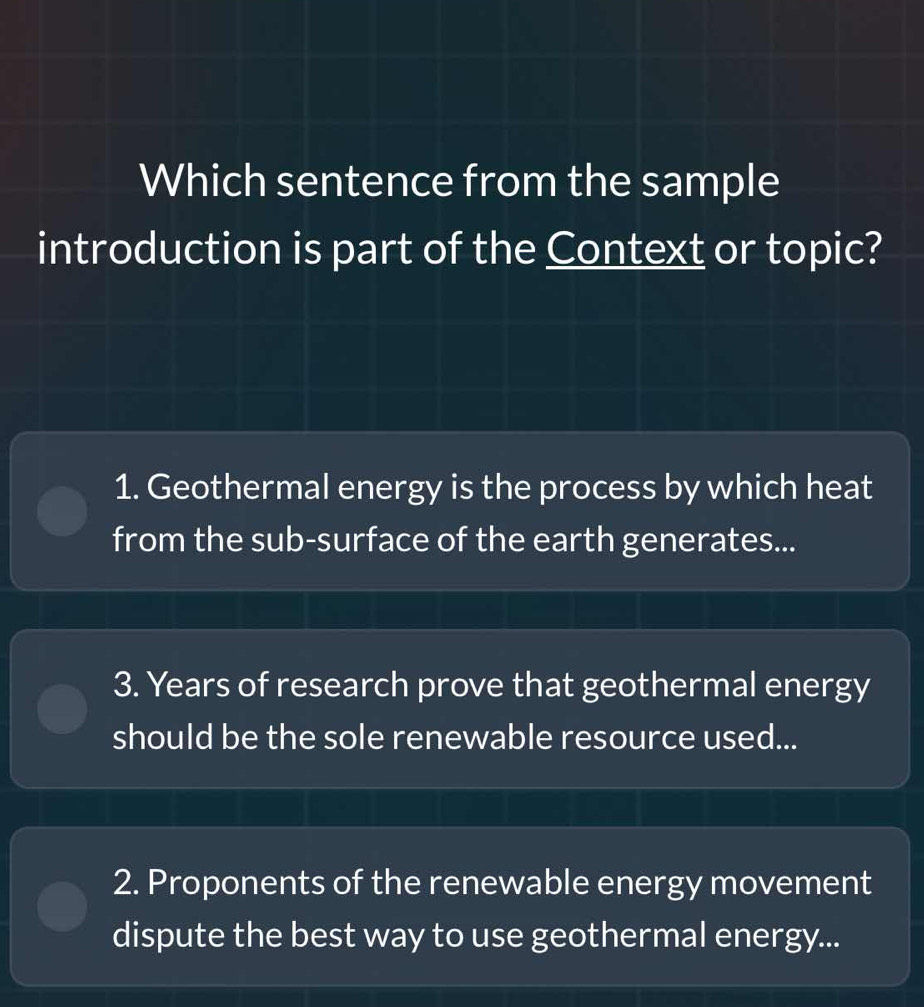 Which sentence from the sample
introduction is part of the Context or topic?
1. Geothermal energy is the process by which heat
from the sub-surface of the earth generates...
3. Years of research prove that geothermal energy
should be the sole renewable resource used...
2. Proponents of the renewable energy movement
dispute the best way to use geothermal energy...