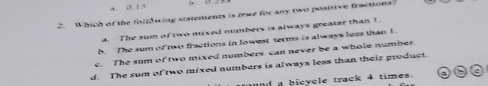 a. 0. 15 B. 0.28
2. Which of the following statements is true for any two positive fractions
a. The sum of two mixed numbers is always greater than 1.
b. The sum of two fractions in lowest terms is always less than 1
e. The sum of two mixed numbers can never be a whole number.
d. The sum of two mixed numbers is always less than their product.
und a bicycle track 4 times. a