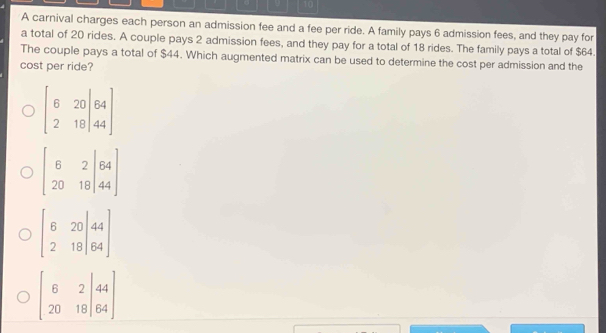 A carnival charges each person an admission fee and a fee per ride. A family pays 6 admission fees, and they pay for
a total of 20 rides. A couple pays 2 admission fees, and they pay for a total of 18 rides. The family pays a total of $64.
The couple pays a total of $44. Which augmented matrix can be used to determine the cost per admission and the
cost per ride?
beginbmatrix 6&20|64 2&18|44endbmatrix