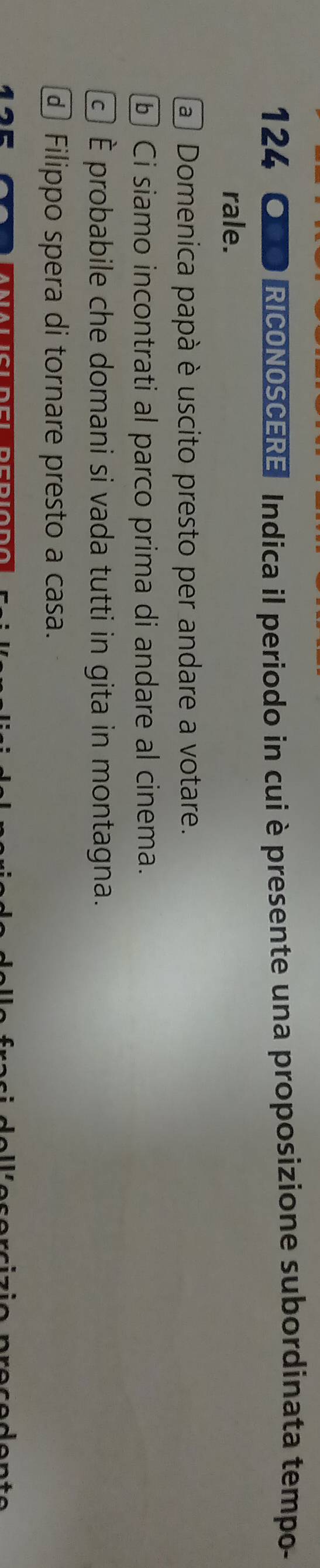 124 OCO RICONOSCERE Indica il periodo in cui è presente una proposizione subordinata tempo-
rale.
a Domenica papà è uscito presto per andare a votare.
ⓑ Ci siamo incontrati al parco prima di andare al cinema.
É È probabile che domani si vada tutti in gita in montagna.
Filippo spera di tornare presto a casa.