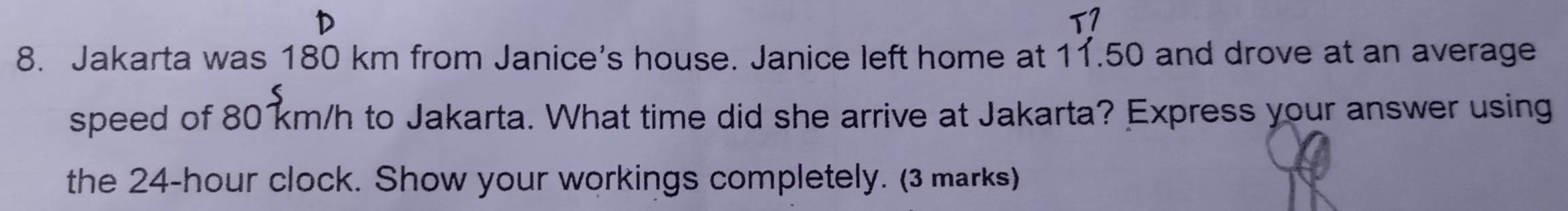 T7 
8. Jakarta was 180 km from Janice's house. Janice left home at 11.50 and drove at an average 
speed of 80 km/h to Jakarta. What time did she arrive at Jakarta? Express your answer using 
the 24-hour clock. Show your workings completely. (3 marks)