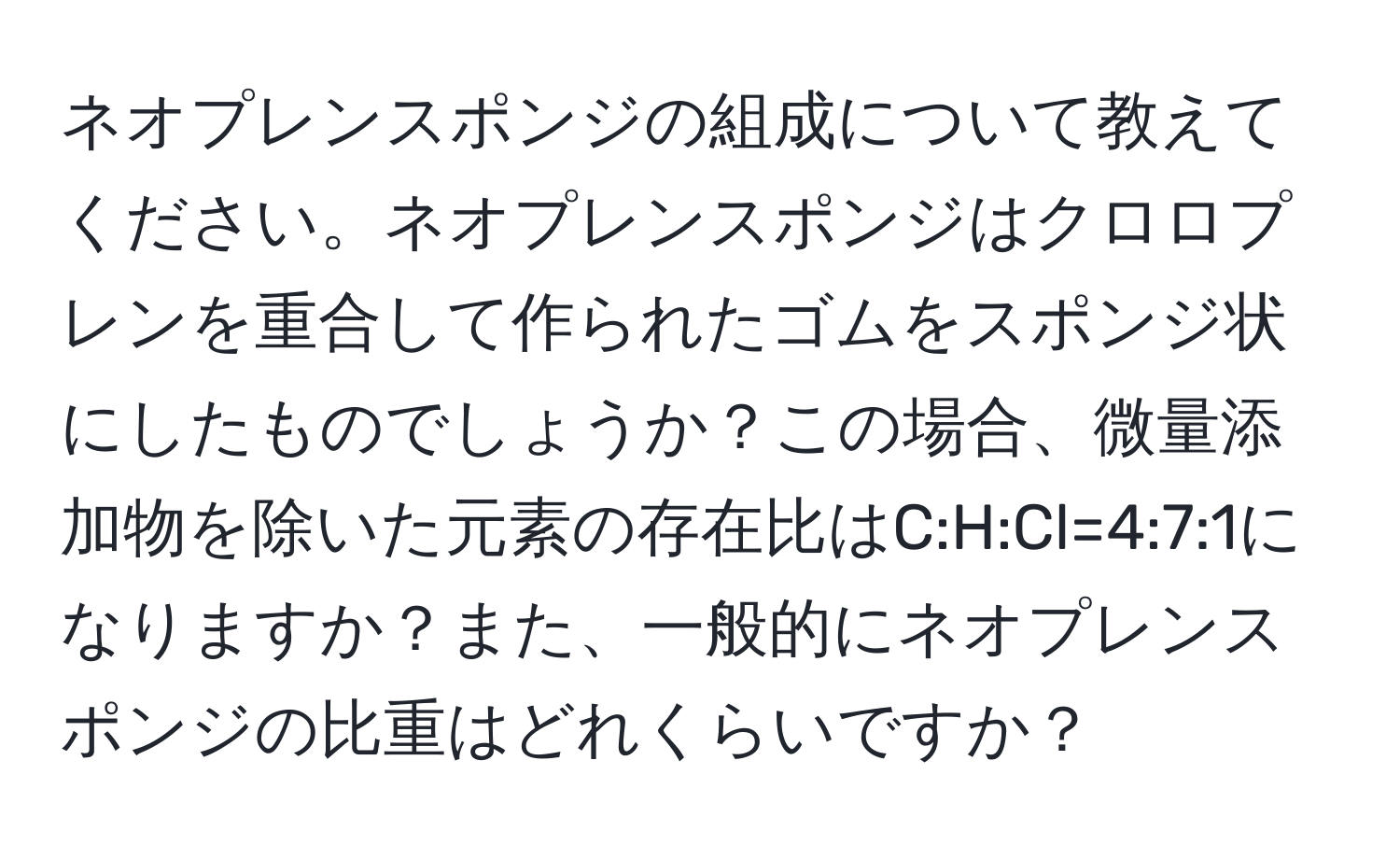 ネオプレンスポンジの組成について教えてください。ネオプレンスポンジはクロロプレンを重合して作られたゴムをスポンジ状にしたものでしょうか？この場合、微量添加物を除いた元素の存在比はC:H:Cl=4:7:1になりますか？また、一般的にネオプレンスポンジの比重はどれくらいですか？