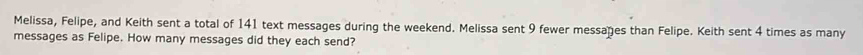 Melissa, Felipe, and Keith sent a total of 141 text messages during the weekend. Melissa sent 9 fewer messages than Felipe. Keith sent 4 times as many 
messages as Felipe. How many messages did they each send?