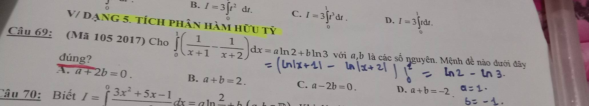 B. I=3∈t t^2dt.
C. I=3∈tlimits _t^(1t^3)dt.
D. I=3 tdt
V/ đạng 5. tích phân hàm hữu tỷ
Câu 69: (Mã 105 2017) Cho ∈tlimits _0^(1(frac 1)x+1- 1/x+2 )dx=aln 2+bln 3 với a, b là các số nguyên. Mệnh đề nào dưới đây
đúng?
B.
1. a+2b=0. a+b=2. C. a-2b=0. 
Câu 70: Biết I=∈t frac 3x^2+5x-1dx=aln frac 2+b(
D. a+b=-2