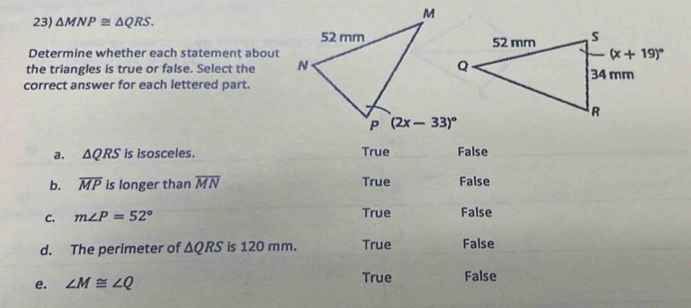 △ MNP≌ △ QRS.
Determine whether each statement about
the triangles is true or false. Select the 
correct answer for each lettered part.
a. △ QRS is isosceles. True False
b. overline MP is longer than overline MN True False
C. m∠ P=52° True False
d. The perimeter of △ QRS is 120 mm. True False
e. ∠ M≌ ∠ Q True False