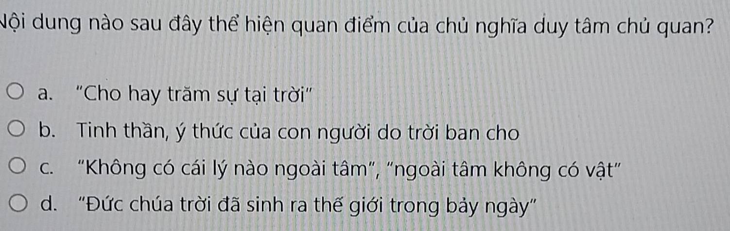 Nội dung nào sau đây thể hiện quan điểm của chủ nghĩa duy tâm chủ quan?
a. "Cho hay trăm sự tại trời"
b. Tinh thần, ý thức của con người do trời ban cho
c. “Không có cái lý nào ngoài tâm”, "ngoài tâm không có vật”
d. “Đức chúa trời đã sinh ra thế giới trong bảy ngày”