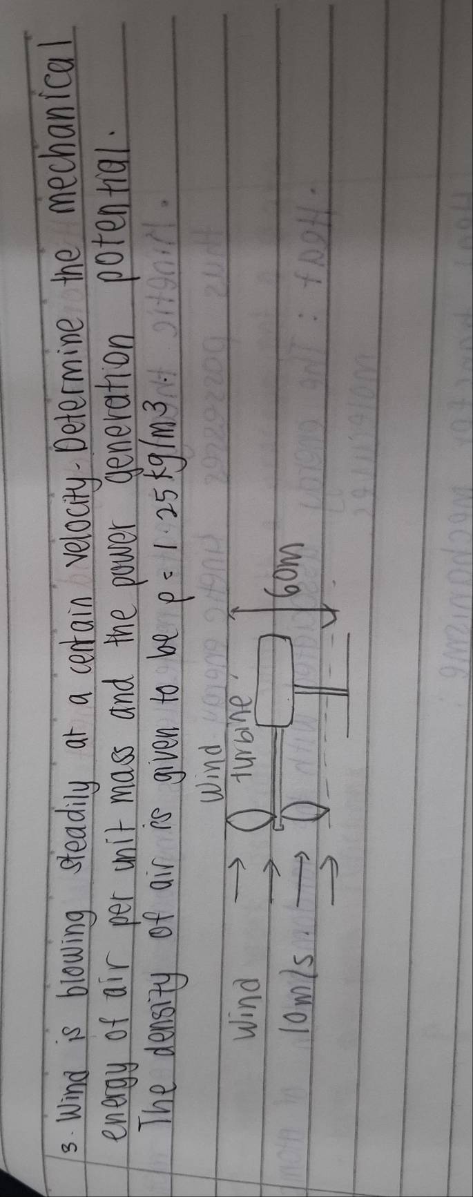 Wind is blowing steadily at a cerrain velocity. Determine the mechanical 
energy of air per unit mass and the power generation potential. 
The density of air is given to be rho =1.25kg/m^3
Wind 
Wind turbine 
lomls. O 
6om