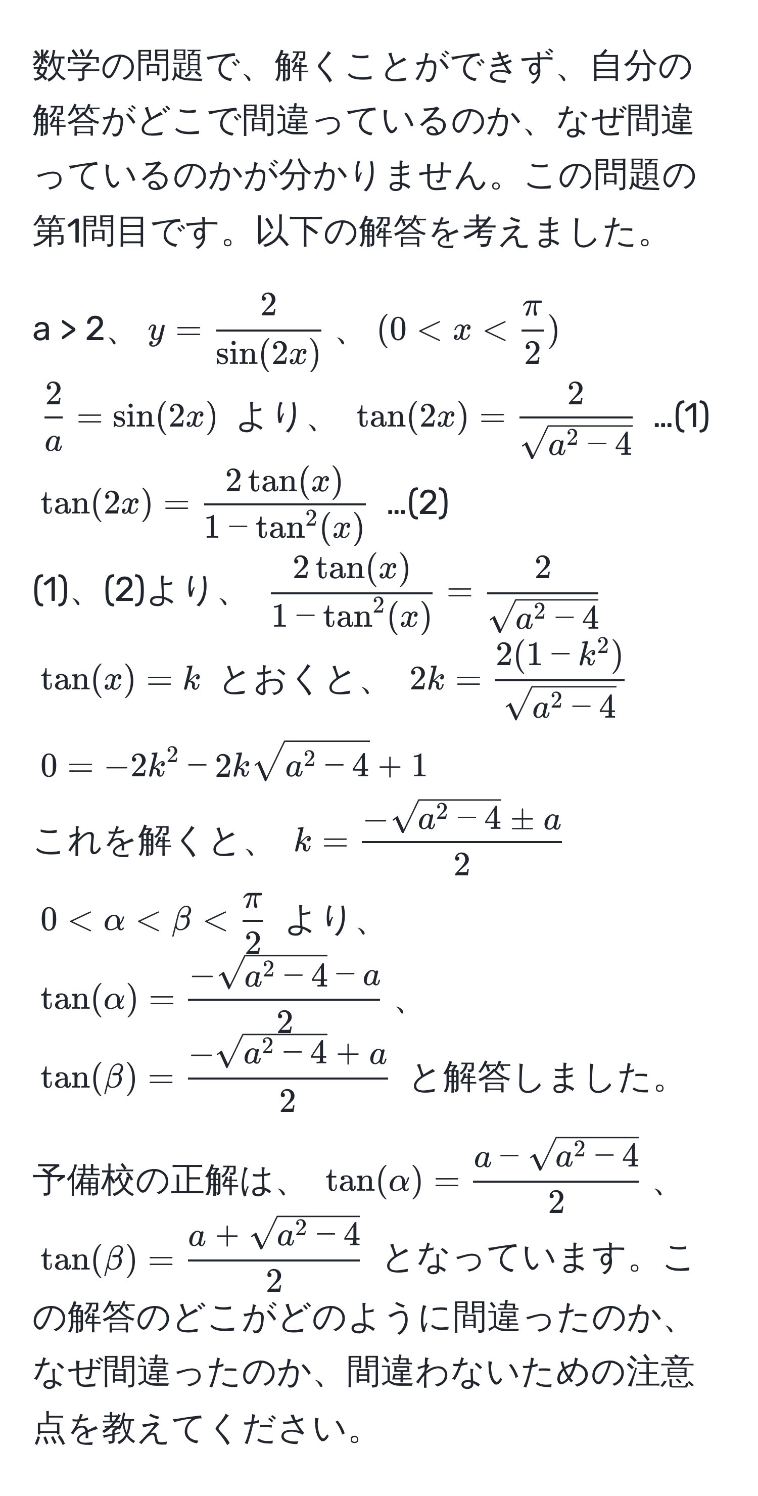 数学の問題で、解くことができず、自分の解答がどこで間違っているのか、なぜ間違っているのかが分かりません。この問題の第1問目です。以下の解答を考えました。

a > 2、$y =  2/sin(2x) $、$(0 < x <  π/2 )$  
$ 2/a  = sin(2x)$ より、 $tan(2x) = frac2sqrt(a^(2 - 4))$ …(1)  
$tan(2x) = frac2tan(x)1 - tan^(2(x))$ …(2)  
(1)、(2)より、 $frac2tan(x)1 - tan^(2(x)) = frac2sqrt(a^(2 - 4))$  
$tan(x) = k$ とおくと、 $2k = frac2(1 - k^(2))sqrt(a^(2 - 4))$  
$0 = -2k^(2 - 2ksqrta^2 - 4) + 1$  
これを解くと、 $k = frac-sqrt(a^(2 - 4) ± a)2$  
$0 < alpha < beta <  π/2 $ より、 $tan(alpha) = frac-sqrt(a^(2 - 4) - a)2$、$tan(beta) = frac-sqrt(a^(2 - 4) + a)2$ と解答しました。

予備校の正解は、 $tan(alpha) = fraca - sqrt(a^(2 - 4))2$、$tan(beta) = fraca + sqrt(a^(2 - 4))2$ となっています。この解答のどこがどのように間違ったのか、なぜ間違ったのか、間違わないための注意点を教えてください。