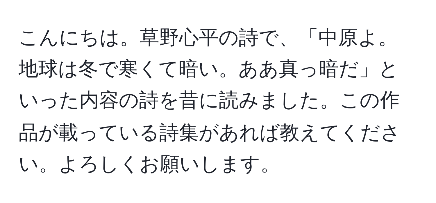 こんにちは。草野心平の詩で、「中原よ。地球は冬で寒くて暗い。ああ真っ暗だ」といった内容の詩を昔に読みました。この作品が載っている詩集があれば教えてください。よろしくお願いします。