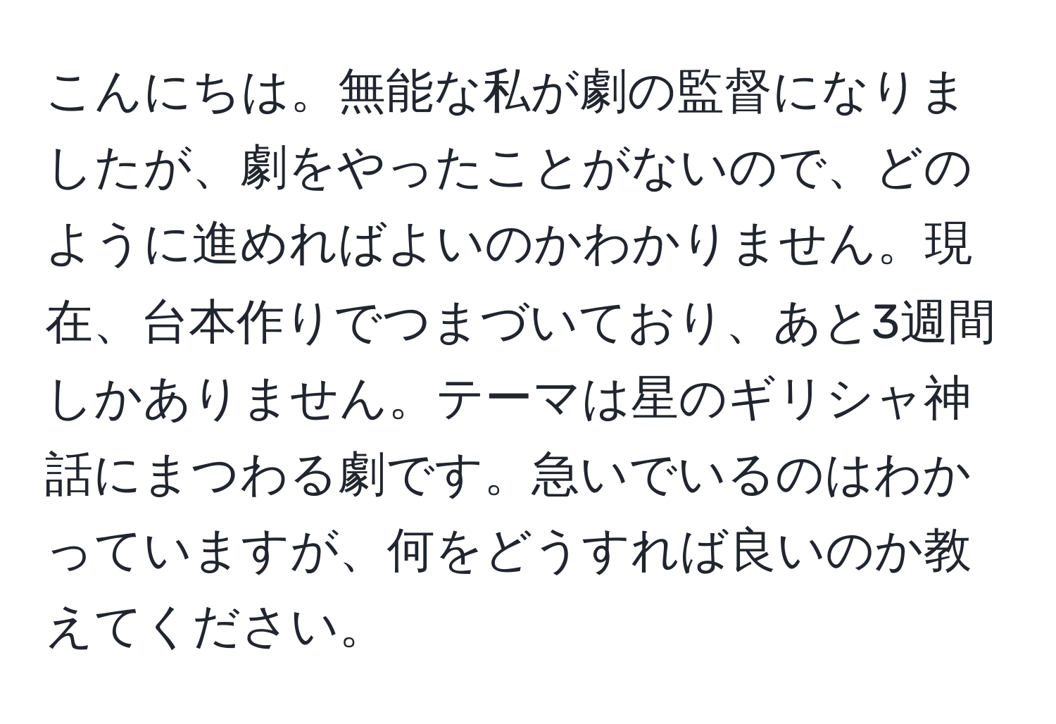 こんにちは。無能な私が劇の監督になりましたが、劇をやったことがないので、どのように進めればよいのかわかりません。現在、台本作りでつまづいており、あと3週間しかありません。テーマは星のギリシャ神話にまつわる劇です。急いでいるのはわかっていますが、何をどうすれば良いのか教えてください。