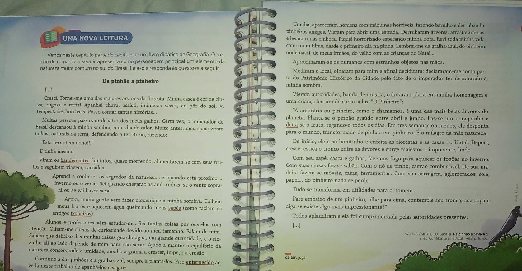 Um dia, apareceram homens com máquinas horríveis, fazendo barulho e derrubando
pinheiros amigos. Vieram para abrir uma estrada. Derrubaram árvores, arrastaram-nas
a UMA NOVA LEITURA e levaram-nas embora. Fiquei horrorizado esperando minha hora. Revi toda minha vida
como num filme, desde o primeiro dia na pinha. Lembrei-me da gralha-azul, do pinheiro
Vimos neste capítulo parte do capítulo de um livro didático de Geografia. O tre- onde nasci, de meus irmãos, do velho com as crianças no Natal...
cho de romance a seguir apresenta como personagem principal um elemento da Aproximaram-se os humanos com estranhos objetos nas mãos.
natureza muito comum no sul do Brasil. Leia-o e responda às questões a seguir. Mediram o local, olharam para mim e afinal decidiram: declararam-me como par-
te do Patrimônio Histórico da Cidade pelo fato de o imperador ter descansado à
De pinhão a pinheiro minha sombra.
[...] Vieram autoridades, banda de música, colocaram placa em minha homenagem e
Cresci. Tornei-me uma das maiores árvores da floresta. Minha casca é cor de cin- uma criança leu um discurso sobre “O Pinheiro”:
za, rugosa e forte! Apanhei chuva, assisti, inúmeras vezes, ao pôr do sol, vi
tempestades horríveis. Posso contar tantas histórias... "A araucária ou pinheiro, como o chamamos, é uma das mais belas árvores do
planeta. Planta-se o pinhão graúdo entre abril e junho. Faz-se um buraquinho e
Muitas pessoas passaram debaixo dos meus galhos. Certa vez, o imperador do deita-se o fruto, regando-o todos os dias. Em três semanas ou menos, ele desponta
Brasil descansou à minha sombra, num dia de calor. Muito antes, meus pais viram
índios, naturais da terra, defendendo o território, dizendo: para o mundo, transformado de pinhão em pinheiro. É o milagre da mãe natureza.
“Esta terra tem dono!!!”
De início, ele é só bonitinho e enfeita as florestas e as casas no Natal. Depois,
E tinha mesmo.
cresce, estica o tronco entre as árvores e surge majestoso, imponente, lindo.
Com seu sapé, casca e galhos, fazemos fogo para aquecer os fogões no inverno.
Viram os bandeirantes famintos, quase morrendo, alimentarem-se com seus fru-
Com suas cinzas faz-se sabão. Com o nó de pinho, carvão combustível. De sua ma-
tos e seguirem viagem, saciados. deira fazem-se móveis, casas, ferramentas. Com sua serragem, aglomerados, cola,
Aprendi a conhecer os segredos da natureza: sei quando está próximo o papel... do pinheiro nada se perde.
inverno ou o verão. Sei quando chegarão as andorinhas, se o vento sopra-
rá ou se vai haver seca. Tudo se transforma em utilidades para o homem.
Agora, muita gente vem fazer piquenique à minha sombra. Colhem
Pare embaixo de um pinheiro, olhe para cima, contemple seu tronco, sua copa e
meus frutos e aquecem água queimando meus sapés (como faziam os diga se existe algo mais impressionante?"
antigos tropeiros). Todos aplaudiram e ela foi cumprimentada pelas autoridades presentes.
Alunos e professores vêm estudar-me. Sei tantas coisas por ouvi-los com [...]
atenção. Olham-me cheios de curiosidade devido ao meu tamanho. Falam de mim. KALINOVSKI FILHO, Gabriel. De pinhão a pinheiro
Sabem que debaixo das minhas raízes guardo água, em grande quantidade, e o rio- 2. ed. Curitiba. Gralha Azul, 1988. p. 16-20
zinho ali ao lado depende de mim para não secar. Ajudo a manter o equilíbrio da
natureza conservando a umidade, auxilio a grama a crescer, impeço a erosão.
deitar: jogar
Continuo a dar pinhões e a gralha-azul, sempre a plantá-los. Fico enternecido ao
vê-la neste trabalho de apanhá-los e seguir...