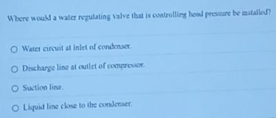 Where would a water regulating valve that is controlling head pressure be installed?
Water circuit at Inlet of condenser.
Discharge line at outlet of compressor.
Suction lina.
Liquid line close to the condenser.