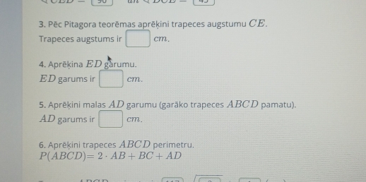 Pēc Pitagora teorēmas aprēķini trapeces augstumu CE. 
Trapeces augstums ir □ cm. 
4. Aprēkina ED garumu. 
ED garums ir □ cm. 
5. Aprēķini malas AD garumu (garāko trapeces ABCD pamatu). 
AD garums ir □ cm. 
6. Aprēķini trapeces ABCD perimetru.
P(ABCD)=2· AB+BC+AD