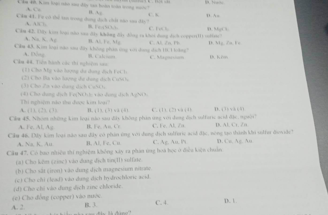 D. Nước
Câu 40, Kim loại nào sau đây tan hoàn toàn trong nước?
A. Cu. B. Ag C. K
D. Au
Câu 41. Fe có thể tan trong dung dịch chất não sau đây ?
A. AlCb. B. Fe₂(SO₄) C. FeCl: D. MgCl
Câu 42. Đãy kim loại nào sau đãy không đây đồng ra khoi dung dịch copper(11) sulfate?
A. Na. K. Ag B. Al, Fe. Mg C. Al. Zn. Pb. D. Mg. Zn. Fe
Cầu 43. Kim loại nào sau đãy không phân ứng với dung dịch HCH loãng?
A. Đồng B. Caleium C. Magnesium D. Kẽm
Câu 44. Tiền hành các thí nghiệm sau:
(1) Cho Mg vào lượng dư dung địch FeCl
(2) Cho Ba vào lượng dự dung dịch CuSO₄
(3) Cho Zn vào dung dịch CuSO₄
(4) Cho dung dịch Fe(NO₃)₂ vào dung dịch AgNO、
Thí nghiệm nào thu được kim loại?
A. (1), (2). (3). B. (1). (3) và (4). C. (1). (2) và (4) D. (3) và (4).
Câu 45. Nhóm những kim loại nào sau đây không phản ứng với dung dịch sulfuric acid đặc, nguội?
A. Fe. Al, Ag B. Fe. Au. Cr. C. Fe. Al. Zn D. Al, Cr, Zn.
Câu 46. Dây kim loại nào sau đây có phản ứng với dung dịch sulfuric acid đặc, nóng tạo thành khí sulfur dioxide?
A. Na, K. Au. B. Al, Fe, Cu. C. Ag, Au, Pt D. Cu. Ag. Au.
Câu 47. Có bao nhiêu thí nghiệm không xây ra phản ứng hoá học ở điều kiện chuẩn:
(a) Cho kēm (zinc) vào dung dịch tin(II) sulfate.
(b) Cho sắt (iron) vào dung dịch magnesium nitrate.
(c) Cho chỉ (lead) vào dung dịch hydrochloric acid.
(d) Cho chỉ vào dung dịch zine chloride.
(e) Cho đồng (copper) vào nước.
D. 1.
A. 2.
B.3. C. 4.
ây là đúng