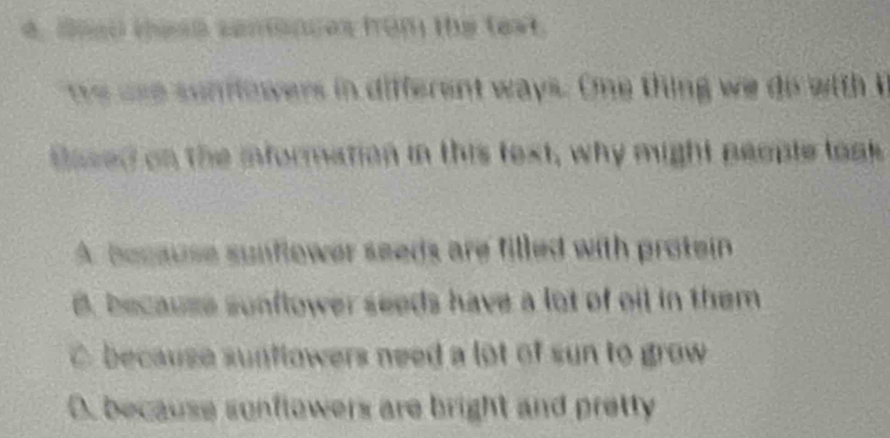 aoed tese centences from the text.
e use sunfowers in different ways. One thing we do with I
tased on the information in this text, why might people toak
A. bocause sunflower seeds are filled with protein
B. because sonflower seeds have a lot of oil in them
C. because sunflowers need a lot of sun to grow
D. because sonflowers are bright and pretty