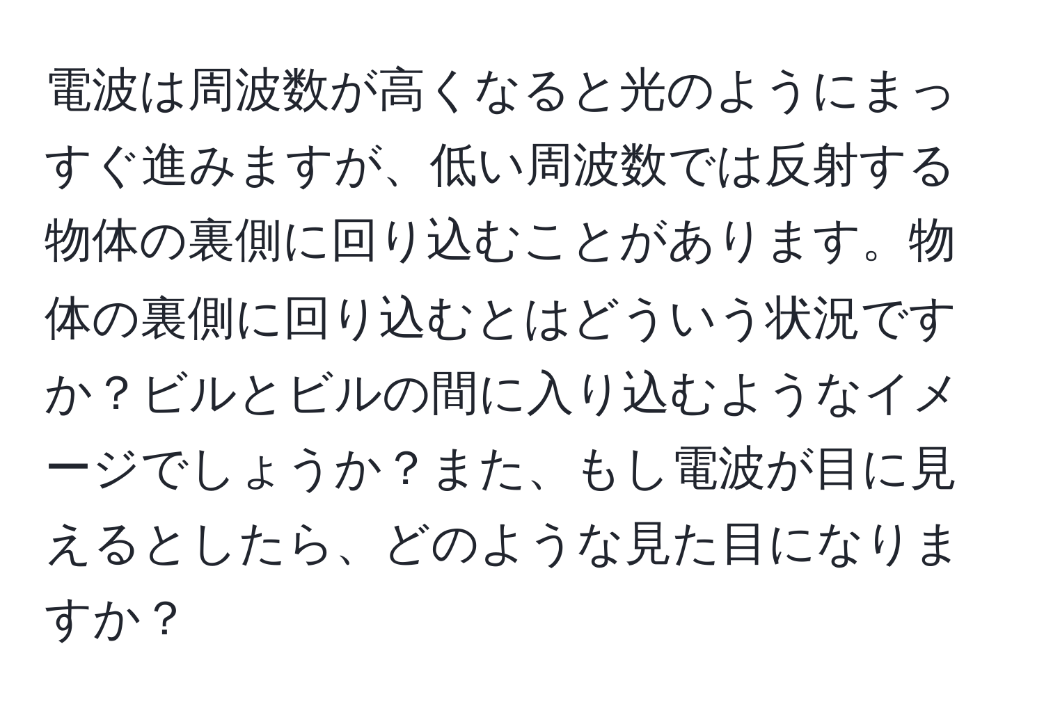 電波は周波数が高くなると光のようにまっすぐ進みますが、低い周波数では反射する物体の裏側に回り込むことがあります。物体の裏側に回り込むとはどういう状況ですか？ビルとビルの間に入り込むようなイメージでしょうか？また、もし電波が目に見えるとしたら、どのような見た目になりますか？