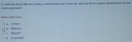 Es cada una de las filas de la tabla, y está formado por el dato de cada uno de los campos almacenados en una
misma operación:
Seleccione una:
a. Campo
b. Relación
c. Registro
d. propiedad