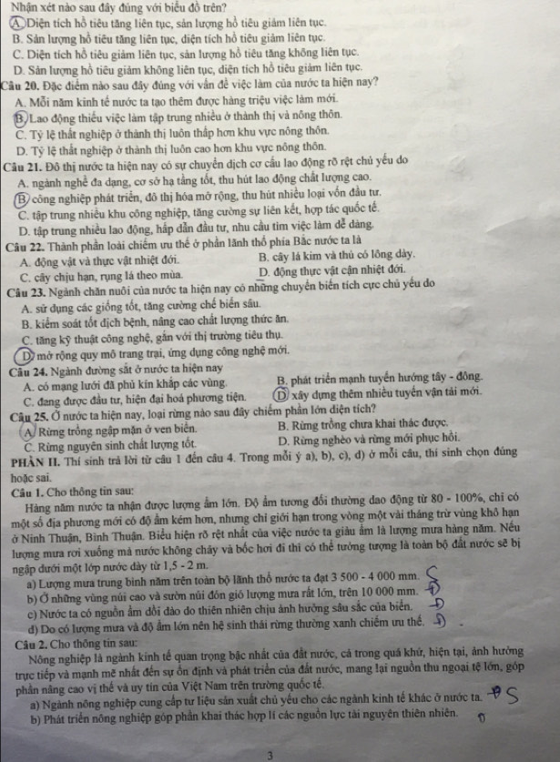 Nhận xét nào sau đây đúng với biểu đồ trên?
④ Diện tích hồ tiêu tăng liên tục, sản lượng hồ tiêu giảm liên tục.
B. Sản lượng hồ tiêu tăng liên tục, diện tích hồ tiêu giảm liên tục.
C. Diện tích hồ tiêu giảm liên tục, sản lượng hồ tiêu tăng không liên tục.
D. Sản lượng hồ tiêu giảm không liên tục, diện tích hồ tiêu giảm liên tục.
Câu 20. Đặc điểm nào sau đây đúng với vẫn đề việc làm của nước ta hiện nay?
A. Mỗi năm kinh tế nước ta tạo thêm được hàng triệu việc làm mới.
B Lao động thiếu việc làm tập trung nhiều ở thành thị và nông thôn.
C. Tỷ lệ thất nghiệp ở thành thị luôn thấp hơn khu vực nông thôn.
D. Tỷ lệ thất nghiệp ở thành thị luôn cao hơn khu vực nông thôn.
Câu 21. Đô thị nước ta hiện nay có sự chuyển dịch cơ cầu lao động rỡ rệt chủ yếu do
A. ngành nghề đa dạng, cơ sở hạ tầng tốt, thu hút lao động chất lượng cao.
B công nghiệp phát triển, đô thị hóa mỡ rộng, thu hút nhiều loại vốn đầu tư.
C. tập trung nhiều khu công nghiệp, tăng cường sự liên kết, hợp tác quốc tế.
D. tập trung nhiều lao động, hắp dẫn đầu tư, nhu cầu tim việc làm dễ dàng.
Câu 22. Thành phần loài chiếm ưu thế ở phần lãnh thổ phía Bắc nước ta là
A. động vật và thực vật nhiệt đới. B. cây lá kim và thủ có lồng dày,
C. cây chịu hạn, rụng lá theo mùa. D. động thực vật cận nhiệt đới.
Câu 23. Ngành chăn nuôi của nước ta hiện nay có những chuyển biến tích cực chủ yếu do
A. sử dụng các giống tốt, tăng cường chế biển sâu.
B. kiểm soát tốt địch bệnh, nâng cao chất lượng thức ăn.
C. tăng kỹ thuật công nghệ, gắn với thị trường tiêu thụ.
D mở rộng quy mô trang trại, ứng dụng công nghệ mới.
Cầu 24. Ngành đường sắt ở nước ta hiện nay
A. có mạng lưới đã phủ kín khắp các vùng. B. phát triển mạnh tuyển hướng tây - đông.
C. đang được đầu tư, hiện đại hoá phương tiện. D xây dựng thêm nhiều tuyến vận tải mới.
Câu 25. Ở nước ta hiện nay, loại rừng nào sau đây chiếm phần lớn diện tích?
A Rừng trồng ngập mặn ở ven biên. B. Rừng trồng chưa khai thác được,
C. Rừng nguyên sinh chất lượng tốt. D. Rừng nghèo và rừng mới phục hồi.
PHÀN II. Thí sinh trả lời từ câu 1 đến câu 4. Trong mỗi ý a), b), c), d) ở mỗi câu, thí sinh chọn đúng
hoặc sai.
Câu 1. Cho thông tin sau:
Hàng năm nước ta nhận được lượng ẩm lớn. Độ ẩm tương đổi thường dao động từ 80 - 100%, chi có
một số địa phương mới có độ ẩm kém hơn, nhưng chỉ giới hạn trong vòng một vài tháng trừ vùng khô hạn
ở Ninh Thuận, Bình Thuận. Biểu hiện rõ rệt nhất của việc nước ta giàu ẩm là lượng mưa hàng năm. Nếu
lượng mưa rơi xuống mà nước không chây và bốc hơi đi thi có thể tướng tượng là toàn bộ đất nước sẽ bị
ngập đưới một lớp nước dày từ 1,5 - 2 m.
a) Lượng mưa trung binh năm trên toàn bộ lãnh thổ nước ta đạt 3 500 - 4 000 mm.
b) Ở những vùng núi cao và sườn nủi đồn gió lượng mưa rất lớn, trên 10 000 mm.
c) Nước ta có nguồn ẩm dồi đào do thiên nhiên chịu ảnh hưởng sâu sắc của biển.
d) Do có lượng mưa và độ ẩm lớn nên hệ sinh thái rừng thường xanh chiếm ưu thế.
Câu 2. Cho thông tin sau:
Nông nghiệp là ngành kinh tế quan trọng bậc nhất của đất nước, cả trong quá khứ, hiện tại, ảnh hưởng
trực tiếp và mạnh mẽ nhất đến sự ồn định và phát triển của đất nước, mang lại nguồn thu ngoại tệ lớn, góp
phần nâng cao vị thế và uy tín của Việt Nam trên trường quốc tế.
a) Ngành nông nghiệp cung cấp tư liệu sản xuất chủ yếu cho các ngành kinh tế khác ở nước ta.
b) Phát triển nông nghiệp góp phần khai thác hợp lí các nguồn lực tài nguyên thiên nhiên. ^
3