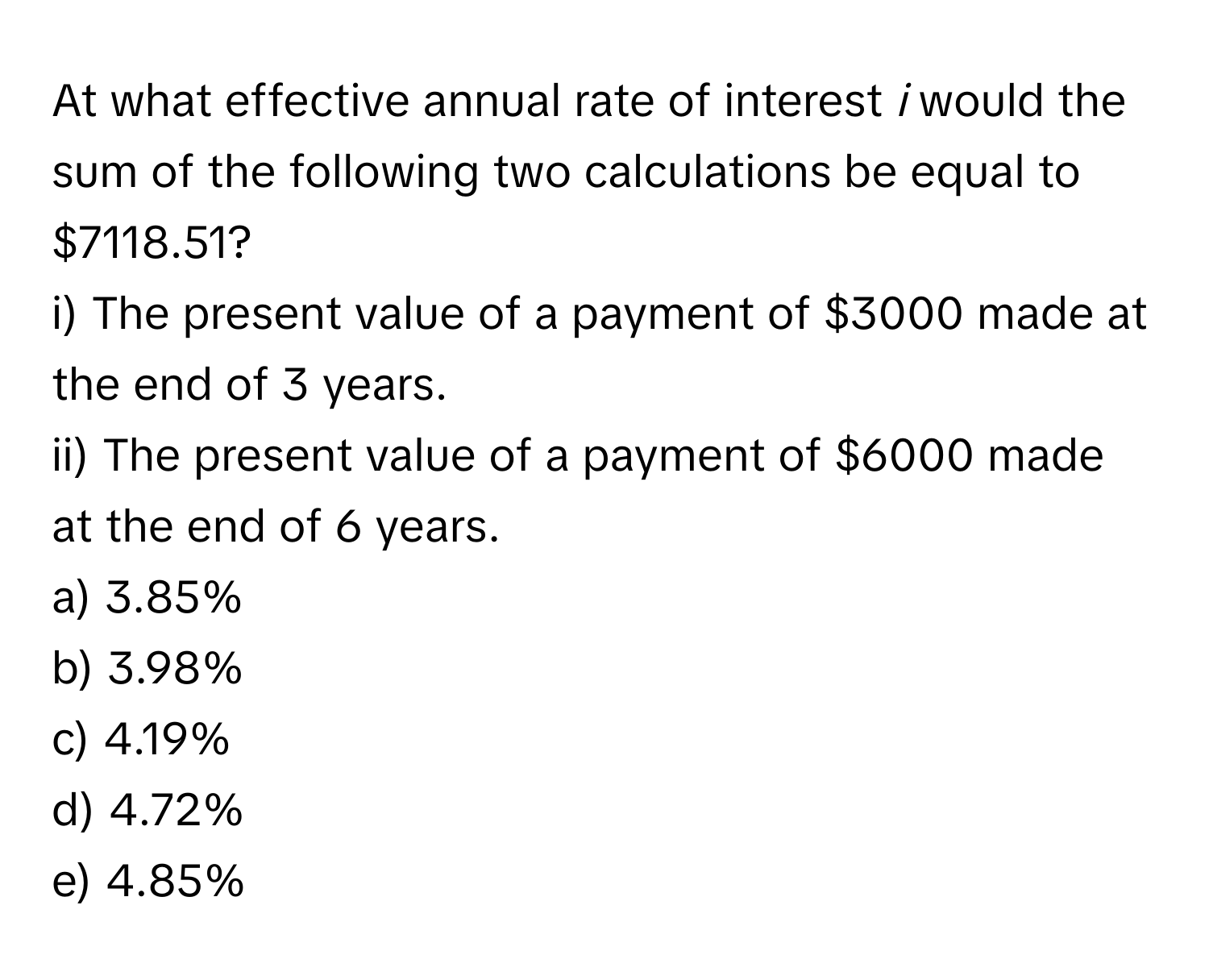 At what effective annual rate of interest *i* would the sum of the following two calculations be equal to $7118.51?

i) The present value of a payment of $3000 made at the end of 3 years.

ii) The present value of a payment of $6000 made at the end of 6 years.

a) 3.85% 
b) 3.98% 
c) 4.19% 
d) 4.72% 
e) 4.85%