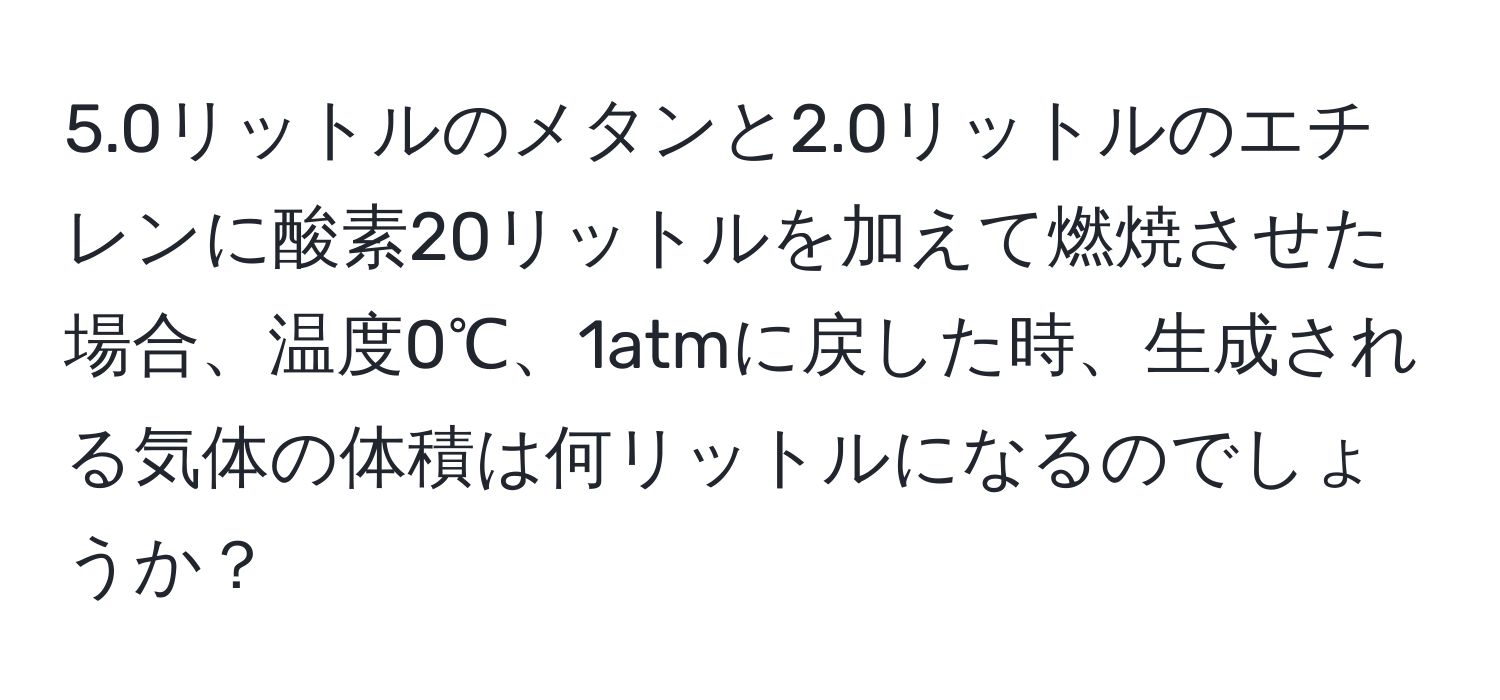 5.0リットルのメタンと2.0リットルのエチレンに酸素20リットルを加えて燃焼させた場合、温度0℃、1atmに戻した時、生成される気体の体積は何リットルになるのでしょうか？