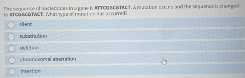 The sequence of nucleotides in a gene is ATTCGGCGTACT. A mutation occurs and the sequence is changed
to ATCGGCGTACT. What type of mutation has occurred?
silent
substitution
deletion
chromosomal aberration
insertion