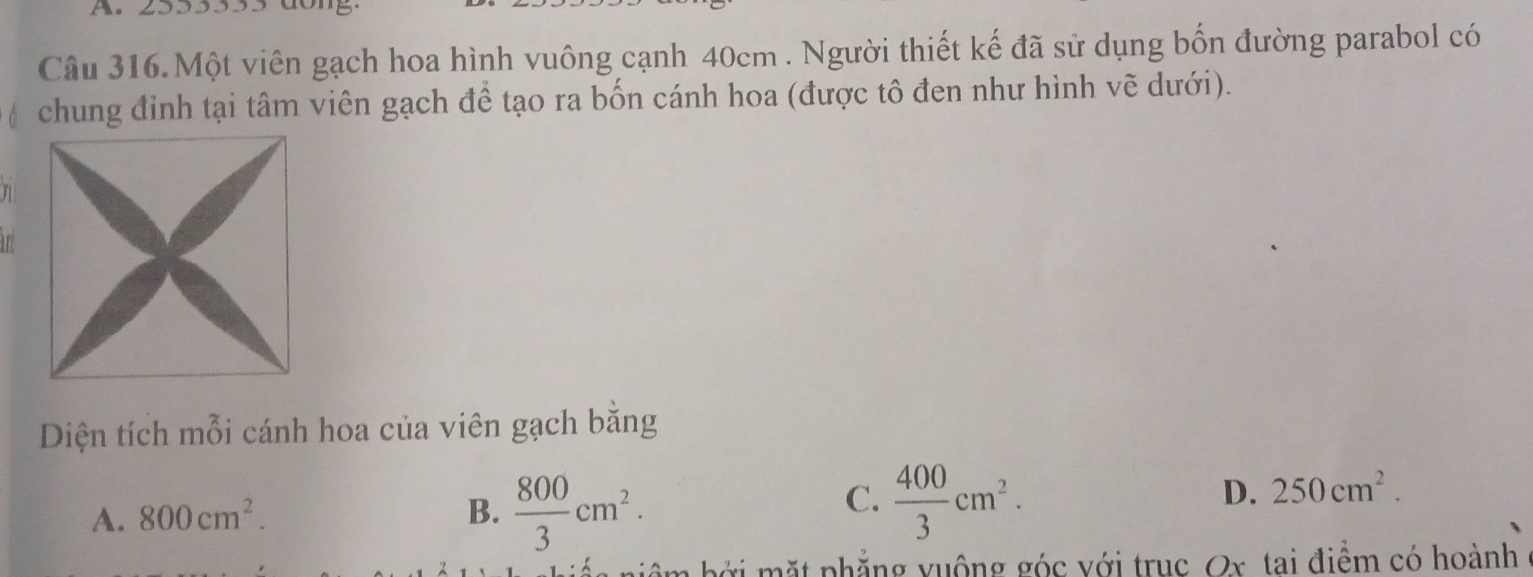 2553355 dong.
Câu 316.Một viên gạch hoa hình vuông cạnh 40cm. Người thiết kế đã sử dụng bốn đường parabol có
( chung đỉnh tại tâm viên gạch đề tạo ra bốn cánh hoa (được tô đen như hình vẽ dưới).
Diện tích mỗi cánh hoa của viên gạch bằng
A. 800cm^2. B.  800/3 cm^2.
C.  400/3 cm^2.
D. 250cm^2. 
niệm bởi mặt phẳng vuộng góc với truc Ox tai điểm có hoành