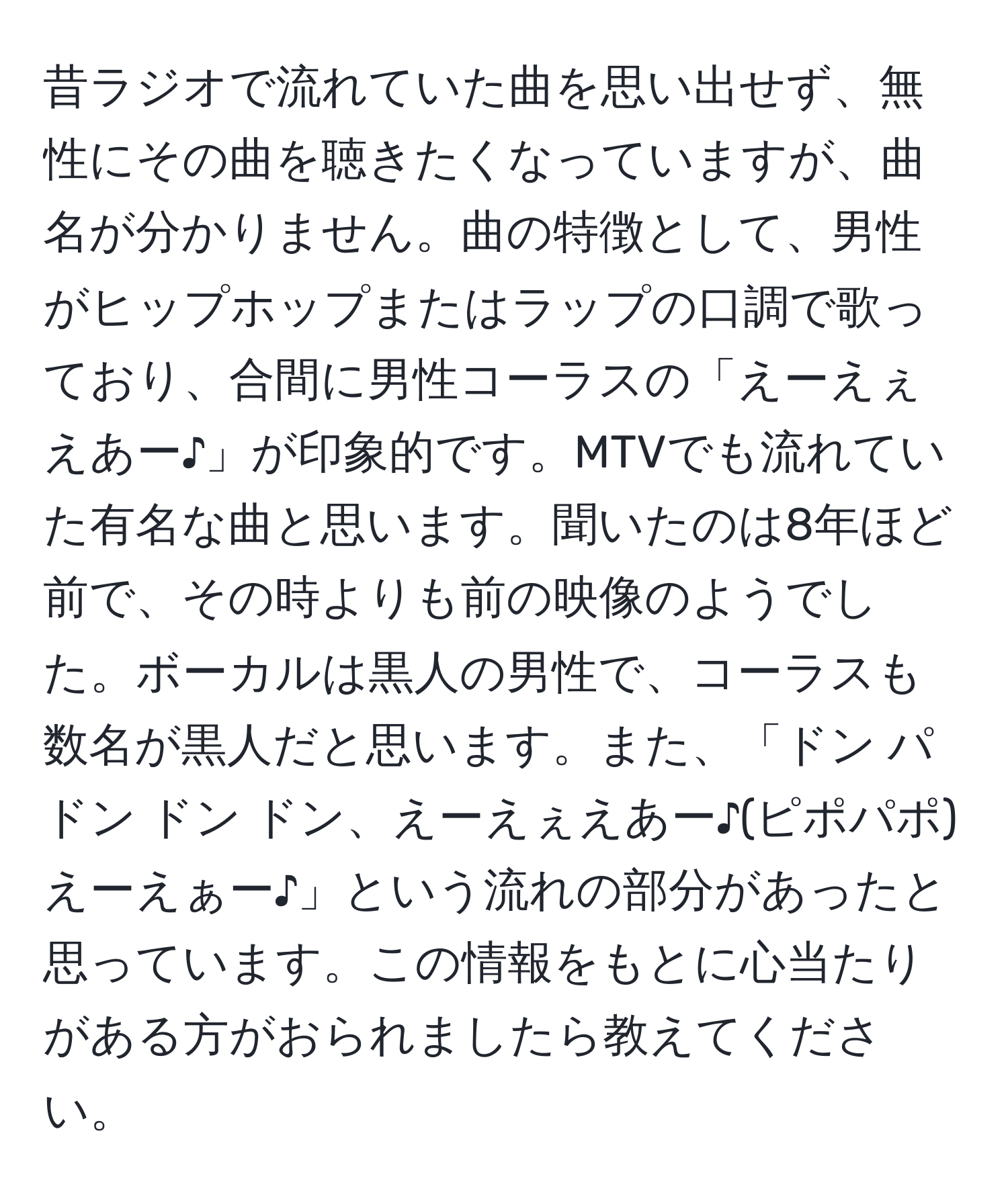 昔ラジオで流れていた曲を思い出せず、無性にその曲を聴きたくなっていますが、曲名が分かりません。曲の特徴として、男性がヒップホップまたはラップの口調で歌っており、合間に男性コーラスの「えーえぇえあー♪」が印象的です。MTVでも流れていた有名な曲と思います。聞いたのは8年ほど前で、その時よりも前の映像のようでした。ボーカルは黒人の男性で、コーラスも数名が黒人だと思います。また、「ドン パ ドン ドン ドン、えーえぇえあー♪(ピポパポ)えーえぁー♪」という流れの部分があったと思っています。この情報をもとに心当たりがある方がおられましたら教えてください。