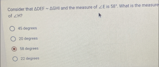 Consider that △ DEFsim △ GHI and the measure of ∠ E is 58°. What is the measure
of ∠ H 2
45 degrees
20 degrees
58 degrees
22 degrees